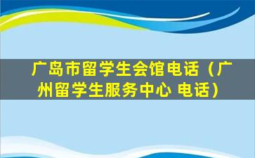 广岛市留学生会馆电话（广州留学生服务中心 电话）